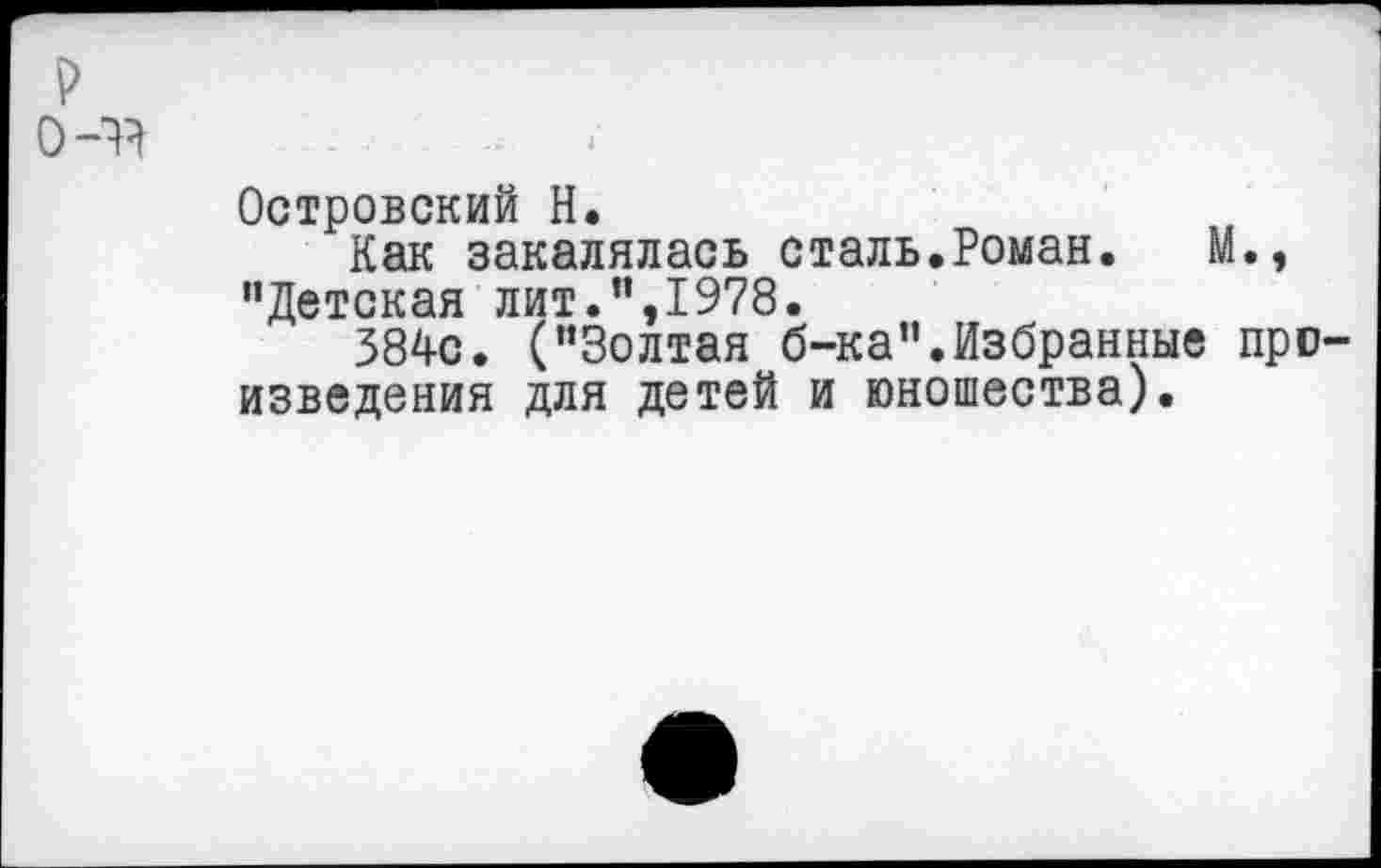 ﻿р
0-44
Островский Н.
Как закалялась сталь.Роман. М., "Детская лит.",1978.
384с. ("Золтая б-ка".Избранные произведения для детей и юношества).